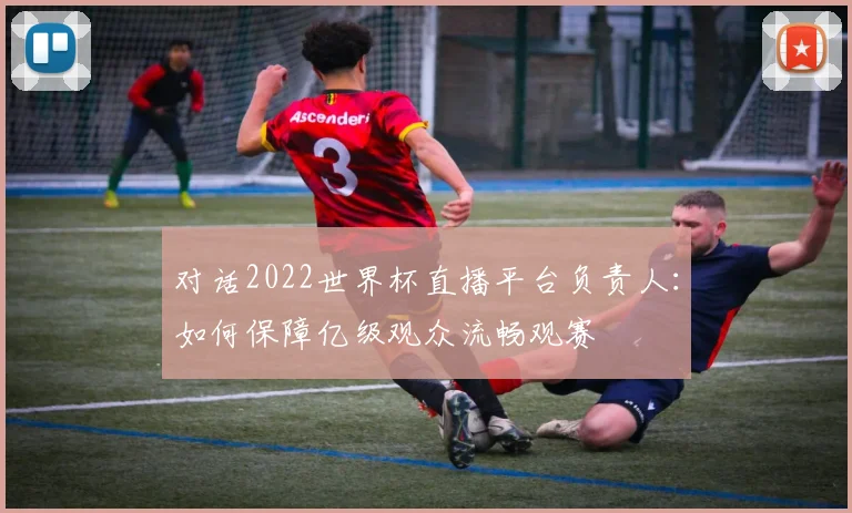 对话2022世界杯直播平台负责人：如何保障亿级观众流畅观赛