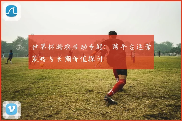 世界杯游戏活动专题：跨平台运营策略与长期价值探讨